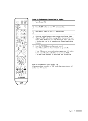 Page 41English - 41
Setting Up the Remote to Operate Your Set Top Box
1
Turn off your STB.
2
Press the STB button on your TV’s remote control.
3
Press the SET button on your TVs remote control.
4
Using the number buttons on your remote control, enter three
digits of the STB code listed on page 43 of this manual for your
brand of STB. Make sure you enter three digits of the code, even
if the first digit is a “0”. (If more than one code is listed, try the
first one.)
5
Press the POWER button on the remote...