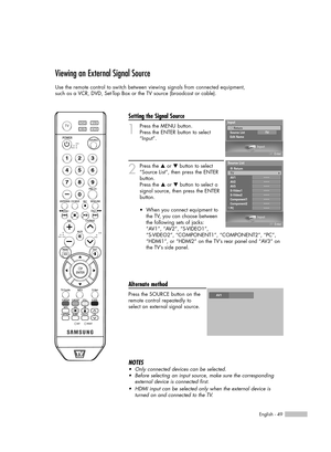 Page 49English - 49
Viewing an External Signal Source
Use the remote control to switch between viewing signals from connected equipment,
such as a VCR, DVD, Set-Top Box or the TV source (broadcast or cable).
Setting the Signal Source
1
Press the MENU button. 
Press the ENTER button to select
“Input”.
2
Press the …or †button to select
“Source List”, then press the ENTER
button.
Press the 
…or †button to select a
signal source, then press the ENTER
button.
Alternate method
Press the SOURCE button on the
remote...