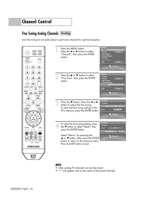 Page 56English - 56
Channel Control
Fine Tuning Analog Channels
Use fine tuning to manually adjust a particular channel for optimal reception.
1
Press the MENU button. 
Press the 
œor √button to select
“Channel”, then press the ENTER 
button. 
2
Press the …or †button to select
“Fine Tune”, then press the ENTER
button.
3
Press the †button. Press theœor √
button to adjust the fine tuning.
To store the fine tuning setting in the
TV’s memory, press the ENTER button.
4
To reset the fine tuning setting, press
the...