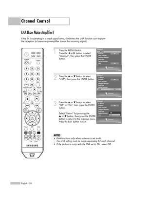Page 58English - 58
Channel Control
LNA (Low Noise Amplifier)
If the TV is operating in a weak-signal area, sometimes the LNA function can improve
the reception (a low-noise preamplifier boosts the incoming signal).
1
Press the MENU button. 
Press the 
œor √button to select
“Channel”, then press the ENTER 
button. 
2
Press the …or †button to select
“LNA”, then press the ENTER button.
3
Press the …or †button to select
“Off” or “On”, then press the ENTER
button.
Select “Return” by pressing the 
…or † button, then...