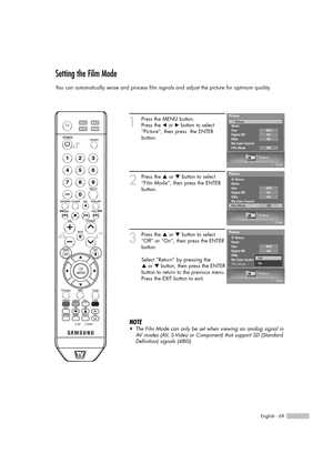 Page 69English - 69
Setting the Film Mode
You can automatically sense and process film signals and adjust the picture for optimum quality.
1
Press the MENU button.  
Press the 
œor √button to select
“Picture”, then press  the ENTER 
button.
2
Press the …or †button to select
“Film Mode”, then press the ENTER
button.
3
Press the …or †button to select
“Off” or “On”, then press the ENTER
button.
Select “Return” by pressing the 
…or † button, then press the ENTER
button to return to the previous menu.
Press the EXIT...