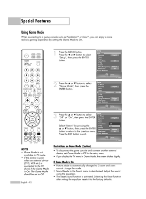 Page 92Special Features
English - 92
Using Game Mode
When connecting to a game console such as PlayStationTMor XboxTM, you can enjoy a more 
realistic gaming experience by setting the Game Mode to On.
1
Press the MENU button.
Press the 
œor √button to select
“Setup”, then press the ENTER 
button.
2
Press the …or †button to select
“Game Mode”, then press the
ENTER button.
3
Press the …or †button to select
“Off” or “On”, then press the ENTER
button.
Select “Return” by pressing the 
…or † button, then press the...