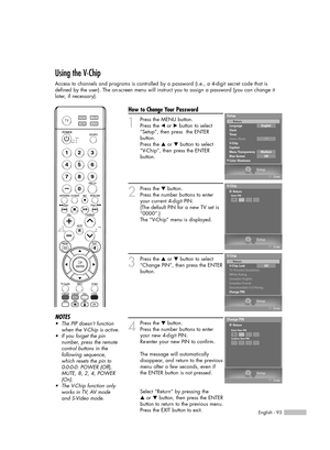 Page 93English - 93
Using the V-Chip
Access to channels and programs is controlled by a password (i.e., a 4-digit secret code that is
defined by the user). The on-screen menu will instruct you to assign a password (you can change it
later, if necessary).
How to Change Your Password
1
Press the MENU button.
Press the 
œor √button to select
“Setup”, then press  the ENTER 
button.
Press the 
…or †button to select
“V-Chip”, then press the ENTER 
button.
2
Press the †button.      
Press the number buttons to enter...