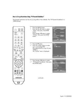 Page 95English - 95
How to Set up Restrictions Using “TV Parental Guidelines”
The parental restrictions can be set up using either of two methods: The “TV Parental Guidelines” or
“MPAA Rating”.
1
Press the MENU button.
Press the 
œor √button to select
“Setup”, then press  the ENTER 
button.
Press the 
…or †button to select
“V-Chip”, then press the ENTER 
button.
2
Press the †button.
Press the number buttons to enter
your current 4-digit PIN.
(The default PIN for a new TV set is
“0000”.)
The “V-Chip” menu is...