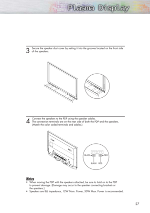 Page 2727
3 
Secure the speaker dust cover by setting it into the grooves located on the front side
of the speakers.
4 
Connect the speakers to the PDP using the speaker cables. 
The connection terminals are on the rear side of both the PDP and the speakers. 
(Match the color coded terminals and cables.)
Notes
•When moving the PDP with the speakers attached, be sure to hold on to the PDP 
to prevent damage. (Damage may occur to the speaker connecting brackets or 
the speakers.)
•Speakers are 8Ωimpedance, 12W...