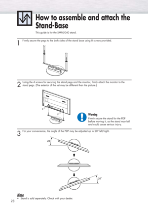 Page 2828
1
Firmly secure the pegs to the both sides of the stand base using 8 screws provided. 
How to assemble and attach the
Stand-Base
This guide is for the SMN5040 stand.
2
Using the 4 screws for securing the stand pegs and the monitor, firmly attach the monitor to the 
stand pegs. (The exterior of the set may be different than the picture.) 
3
For your convenience, the angle of the PDP may be adjusted up to 20° left/right.
Note
•Stand is sold seperately. Check with your dealer.
Warning
Firmly secure the...