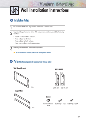 Page 2929
Wall Installation Instructions
1 
Do not install the PDP in any location other than a vertical wall.
2 
To protect the performance of the PDP and prevent problems, avoid the following
locations :
• Next to smoke and fire detectors.
• Areas subject to vibration.
• Areas subject to high voltage.
• Near or around any heating apparatus.
3 
Use only recommended parts and components.
Installation Notes
Parts (Wall attachment panel is sold separately. Check with your dealer.)
➤ ➤This wall mount bracket...