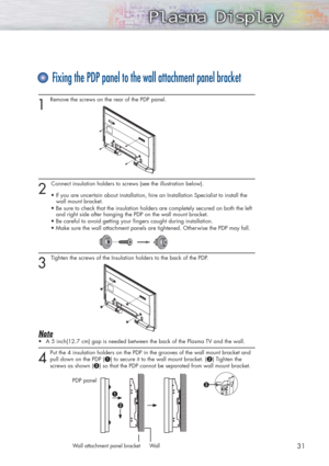 Page 311 
Remove the screws on the rear of the PDP panel.
2 
Connect insulation holders to screws (see the illustration below).
• If you are uncertain about installation, hire an Installation Specialist to install the 
wall mount bracket.
• Be sure to check that the insulation holders are completely secured on both the left
and right side after hanging the PDP on the wall mount bracket.
• Be careful to avoid getting your fingers caught during installation.
• Make sure the wall attachment panels are tightened....