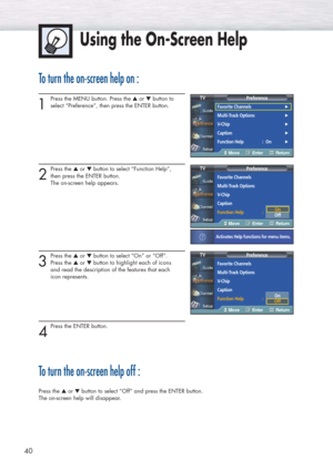 Page 4040
To turn the on-screen help on :
1
Press the MENU button. Press the ▲or ▼button to 
select “Preference”, then press the ENTER button. 
2
Press the ▲or ▼button to select “Function Help”, 
then press the ENTER button. 
The on-screen help appears.
3
Press the ▲or ▼button to select “On” or “Off”.
Press the ▲or ▼button to highlight each of icons 
and read the description of the features that each 
icon represents.
4
Press the ENTER button. 
To turn the on-screen help off :
Press the ▲or ▼button to select...