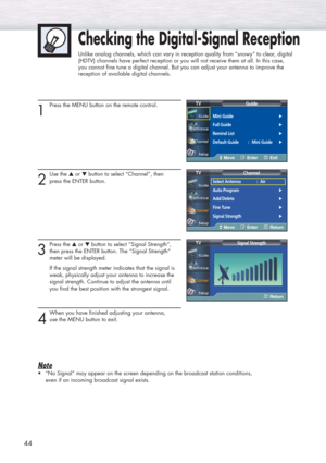 Page 4444
1
Press the MENU button on the remote control.
2
Use the ▲or ▼button to select “Channel”, then 
press the ENTER button.
3
Press the ▲or ▼button to select “Signal Strength”, 
then press the ENTER button. The “Signal Strength” 
meter will be displayed. 
If the signal strength meter indicates that the signal is 
weak, physically adjust your antenna to increase the 
signal strength. Continue to adjust the antenna until 
you find the best position with the strongest signal.
4
When you have finished...