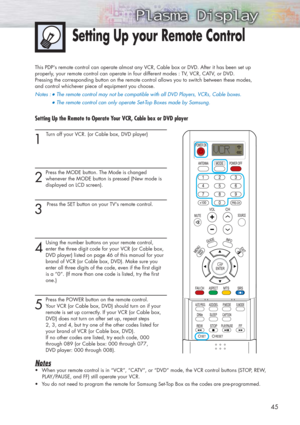 Page 4545
Setting Up your Remote Control
This PDPs remote control can operate almost any VCR, Cable box or DVD. After it has been set up 
properly, your remote control can operate in four different modes : TV, VCR, CATV, or DVD. 
Pressing the corresponding button on the remote control allows you to switch between these modes, 
and control whichever piece of equipment you choose.
Notes :
●The remote control may not be compatible with all DVD Players, VCRs, Cable boxes.   
●The remote control can only operate...