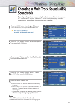 Page 5959
1
Press the MENU button. Press the ▲or ▼button to
select “Preference”, then press the ENTER button. 
➤ ➤Quick way to access the MTS menu:    
Just press the “MTS” button on the remote control.
2
Press the ▲or ▼button to select “Multi-Track Options”,
then press the ENTER button.
3
Press the ▲or ▼button to select “Multi-Track Sound”, 
then press the ENTER button.
4
Press the ▲or ▼button to select “Mono”, “Stereo”
or “SAP”, then press the ENTER button.
5
Press the MENU button to exit.
•Choose Stereo for...