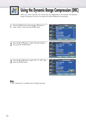 Page 6262
1
Press the MENU button.Press the ▲or ▼button to
select “Setup”, then press the ENTER button.
2
Press the ▲or ▼button to select “Dynamic Range”, 
then press the ENTER button.
3
Press the ▲or ▼button to select “On” or “Off”, then
press the ENTER button.
Note
•DRC adjustment is available only for digital channels.
Using the Dynamic Range Compression (DRC)
When you switch channels, the volume may vary depending on the channel. The Dynamic
Range Compression function can adjust the volume difference...