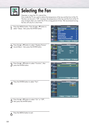 Page 6464
1
Press the MENU button. Press the ▲or ▼button to
select “Setup”, then press the ENTER button. 
2
Press the ▲or ▼button to select “Display Picture/
Sound Menu”, then press the ENTER button.
3
Press the ▲or ▼button to select “Function”, then 
press the ENTER button.
4
Press the ENTER button to select “Fan”.
5
Press the ▲or ▼button to select “On” or “Off”, 
then press the ENTER button.
6
Press the MENU button to exit.
Selecting the Fan
Operates or stops the TV’s internal fan.
Fans inside the TV are used...