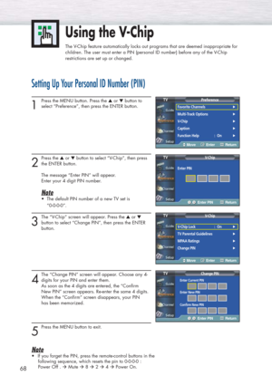 Page 6868
Setting Up Your Personal ID Number (PIN)
1
Press the MENU button. Press the ▲or ▼button to
select “Preference”, then press the ENTER button. 
2
Press the ▲or ▼button to select “V-Chip”, then press
the ENTER button.
The message “Enter PIN” will appear. 
Enter your 4 digit PIN number.
Note
•  The default PIN number of a new TV set is
“0-0-0-0”.
3
The “V-Chip” screen will appear. Press the ▲or ▼
button to select “Change PIN”, then press the ENTER
button.
4
The “Change PIN” screen will appear. Choose any...