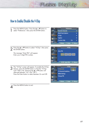 Page 6969
How to Enable/Disable the V-Chip
1
Press the MENU button. Press the ▲or ▼button to
select “Preference”, then press the ENTER button. 
2
Press the ▲or ▼button to select “V-Chip”, then press
the ENTER button.
The message “Enter PIN” will appear. 
Enter your 4 digit PIN number.
3
The “V-Chip” screen will appear. To enable the V-Chip
feature, press the ENTER button so that the “V-Chip 
Lock” field is Yes. (Pressing the ▲or ▼button will 
alternate between “On” and “Off”.)
Press the Enter button to select...