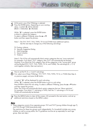 Page 7171
5
At this point, one of the TV-Ratings is selected.
Press the ENTER button. Depending on your existing 
setup, a symbol will be selected.
(Blank = Unblocked, = Blocked)
While “ ” is selected, press the ENTER button 
to block or unblock the category.
To select a different TV-Rating, press the ▲or ▼
button and then repeat the process.
Note 1: The TV-Y, TV-Y7, TV-G, TV-PG, TV-14 and TV-MA have additional options. 
See the next step to change any of the following sub-ratings:
FV: Fantasy violence
D:...