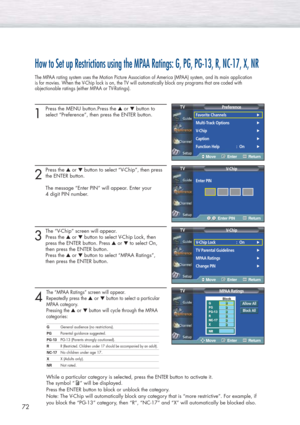 Page 7272
How to Set up Restrictions using the MPAA Ratings: G, PG, PG-13, R, NC-17, X, NR
The MPAA rating system uses the Motion Picture Association of America (MPAA) system, and its main application
is for movies. When the V-Chip lock is on, the TV will automatically block any programs that are coded with 
objectionable ratings (either MPAA or TV-Ratings).
1
Press the MENU button.Press the ▲or ▼button to
select “Preference”, then press the ENTER button. 
2
Press the ▲or ▼button to select “V-Chip”, then press...