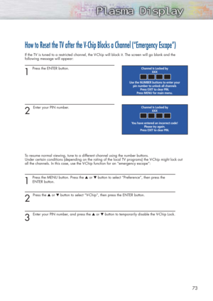 Page 7373
How to Reset the TV after the V-Chip Blocks a Channel (“Emergency Escape”)
If the TV is tuned to a restricted channel, the V-Chip will block it. The screen will go blank and the
following message will appear: 
1
Press the ENTER button.  
2 
Enter your PIN number.
To resume normal viewing, tune to a different channel using the number buttons. 
Under certain conditions (depending on the rating of the local TV programs) the V-Chip might lock out
all the channels. In this case, use the V-Chip function for...