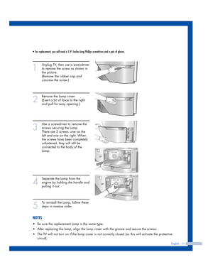 Page 11English - 11
• For replacement, you will need a 5.91 Inches-long Phillips screwdriver and a pair of gloves. 
1
Unplug TV, then use a screwdriver
to remove the screw as shown in 
the picture.
(Remove the rubber cap and 
unscrew the screw.)
2
Remove the Lamp cover.  
(Exert a bit of force to the right 
and pull for easy opening.)
3
Use a screwdriver to remove the
screws securing the Lamp. 
There are 2 screws: one on the 
left and one on the right. When 
the screws have been completely 
unfastened, they...