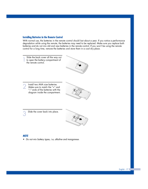 Page 17Installing Batteries in the Remote Control
With normal use, the batteries in the remote control should last about a year. If you notice a performance
degradation while using the remote, the batteries may need to be replaced. Make sure you replace both
batteries and do not mix old and new batteries in the remote control. If you won’t be using the remote
control for a long time, remove the batteries and store them in a cool dry place.
1
Slide the back cover all the way out
to open the battery compartment...