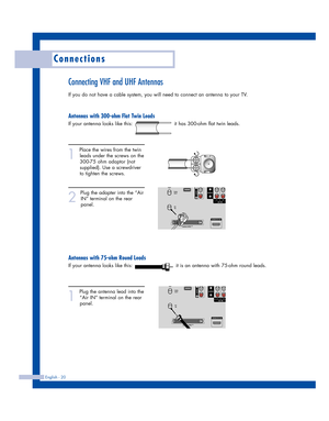 Page 20English - 20
Connections
Connecting VHF and UHF Antennas
If you do not have a cable system, you will need to connect an antenna to your TV.  
Antennas with 300-ohm Flat Twin Leads
If your antenna looks like this:                         it has 300-ohm flat twin leads.
1
Place the wires from the twin
leads under the screws on the
300-75 ohm adaptor (not
supplied). Use a screwdriver
to tighten the screws.
2
Plug the adapter into the “Air
IN” terminal on the rear
panel. 
Antennas with 75-ohm Round Leads
If...