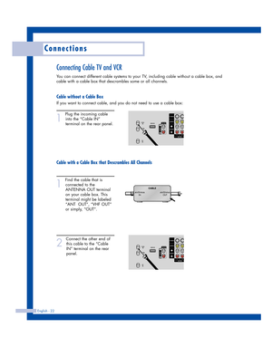 Page 22Connections
English - 22
Connecting Cable TV and VCR
You can connect different cable systems to your TV, including cable without a cable box, and
cable with a cable box that descrambles some or all channels.
Cable without a Cable Box
If you want to connect cable, and you do not need to use a cable box:
1
Plug the incoming cable
into the “Cable IN”
terminal on the rear panel.
Cable with a Cable Box that Descrambles All Channels
1
Find the cable that is
connected to the
ANTENNA OUT terminal
on your cable...