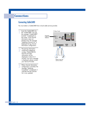 Page 24Connecting CableCARD
You must obtain a CableCARD from a local cable service provider.
1
Insert the CableCARD into
the “CableCARD” slot and
the message “CableCARD
TM
Inserted” is displayed on
the screen. If the channel
information does not
already exist, the message
“Updating Channel List” is
displayed during channel
information configuration. 
2
The pairing information
containing a telephone
number, CableCARD ID,
Host ID and other
information will be
displayed in about 2~3
minutes. If an error message
is...