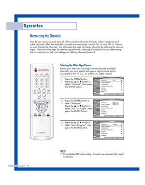 Page 34Operation
English - 34
Memorizing the Channels
Your TV can memorize and store all of the available channels for both “off-air” (antenna) and
cable channels. After the available channels are memorized, use the CH  and CH  buttons
to scan through the channels. This eliminates the need to change channels by entering the channel
digits. There are three steps for memorizing channels: selecting a broadcast source, memorizing
the channels (automatic) and adding and deleting channels (manual).
1
Press the MENU...