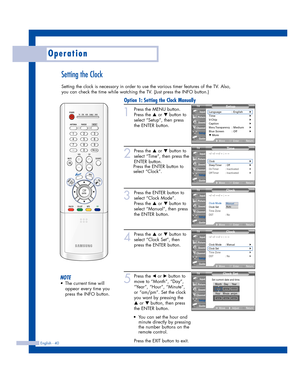 Page 40English - 40
Operation
Setting the Clock
Setting the clock is necessary in order to use the various timer features of the TV. Also,
you can check the time while watching the TV. (Just press the INFO button.)
1
Press the MENU button. 
Press the 
…or †button to
select “Setup”, then press 
the ENTER button.
2
Press the …or †button to
select “Time”, then press the
ENTER button.
Press the ENTER button to
select “Clock”.
3
Press the ENTER button to
select “Clock Mode”.
Press the 
…or † button to
select...