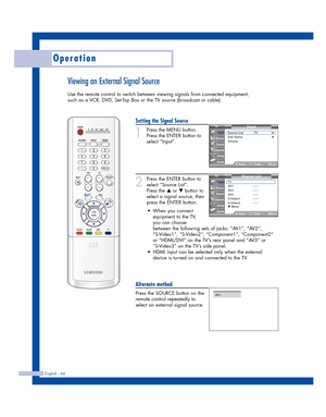 Page 44English - 44
Operation
Viewing an External Signal Source
Use the remote control to switch between viewing signals from connected equipment,
such as a VCR, DVD, Set-Top Box or the TV source (broadcast or cable).
Setting the Signal Source
1
Press the MENU button.
Press the ENTER button to
select “Input”.
2
Press the ENTER button to
select “Source List”.
Press the 
…or †button to
select a signal source, then
press the ENTER button.
Alternate method
Press the SOURCE button on the
remote control repeatedly...