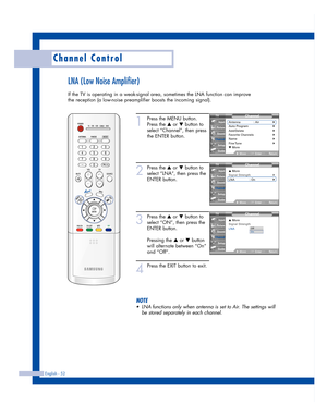 Page 52English - 52
Channel Control
LNA (Low Noise Amplifier)
If the TV is operating in a weak-signal area, sometimes the LNA function can improve
the reception (a low-noise preamplifier boosts the incoming signal).
1
Press the MENU button.
Press the 
…or †button to
select “Channel”, then press
the ENTER button.
2
Press the …or †button to
select “LNA”, then press the
ENTER button.
3
Press the …or †button to
select “ON”, then press the
ENTER button.
Pressing the 
…or †button
will alternate between “On”
and...