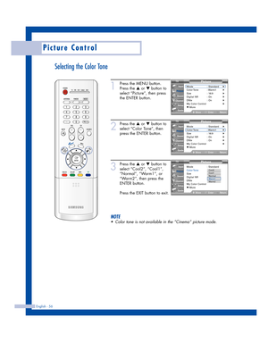 Page 56English - 56
Picture Control
Selecting the Color Tone
1
Press the MENU button.
Press the 
…or †button to
select “Picture”, then press
the ENTER button.
2
Press the …or †button to
select “Color Tone”, then
press the ENTER button.
3
Press the …or †button to
select “Cool2”, “Cool1”,
“Normal”, “Warm1”, or
“Warm2”, then press the
ENTER button.
Press the EXIT button to exit.
NOTE
•Color tone is not available in the “Cinema” picture mode.
Picture
Mode : Standard√Color Tone :  Warm1√Size : 16:9√Digital NR :...