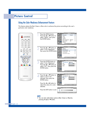 Page 62English - 62
Picture Control
Using the Color Weakness Enhancement Feature
This feature adjusts the Red, Green or Blue color to enhance the picture according to the users
particular color weakness.
1
Press the MENU button.
Press the 
…or †button to
select “Setup”, then press
the ENTER button.
2
Press the …or †button to
select “Color Weakness”,
then press the ENTER button.
3
Press the ENTER button to
select “Color Weakness”.
Press the 
…or †button to
select “On”, then press the
ENTER button.
4
Press the...