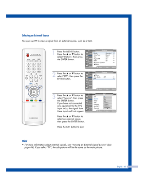 Page 65English - 65
Selecting an External Source
You can use PIP to view a signal from an external source, such as a VCR.
1
Press the MENU button.
Press the 
…or †button to
select “Picture”, then press
the ENTER button.
2
Press the …or †button to
select “PIP”, then press the
ENTER button.
3
Press the …or †button to
select “Source”, then press
the ENTER button.
If you have not connected
any equipment to the TV’s
input jacks, the signal from
these inputs will not appear.
Press the 
…or †button to
select an...