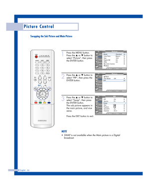 Page 66English - 66
Picture Control
Swapping the Sub Picture and Main Picture
1
Press the MENU button.
Press the 
…or †button to
select “Picture”, then press
the ENTER button.
2
Press the …or †button to
select “PIP”, then press the
ENTER button.
3
Press the …or †button to
select “Swap”, then press
the ENTER button.
The sub picture appears in
the main picture, and vice
versa.
Press the EXIT button to exit.
NOTE
•SWAPis not available when the Main picture is a Digital
broadcast.
Picture
Mode : Standard√Color Tone...