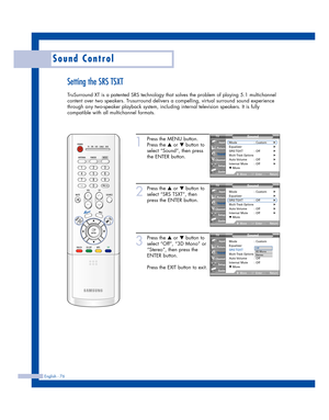 Page 76English - 76
Sound Control
Setting the SRS TSXT
TruSurround XT is a patented SRS technology that solves the problem of playing 5.1 multichannel
content over two speakers. Trusurround delivers a compelling, virtual surround sound experience
through any two-speaker playback system, including internal television speakers. It is fully
compatible with all multichannel formats.
1
Press the MENU button.
Press the 
…or †button to
select “Sound”, then press
the ENTER button.
2
Press the …or †button to
select “SRS...