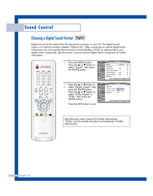 Page 80English - 80
Sound Control
Choosing a Digital Sound Format
Digital sound can be output from the rear-panel connector on your TV. The digital sound
output is an optical connector labeled “Optical Out”. After connecting an optical digital-audio
component, you must specify the transmission format (Dolby or PCM, as appropriate to your
digital audio component). See the owners manual of your Digital Audio component for further
information.
1
Press the MENU button.
Press the 
…or †button to
select “Sound”, then...