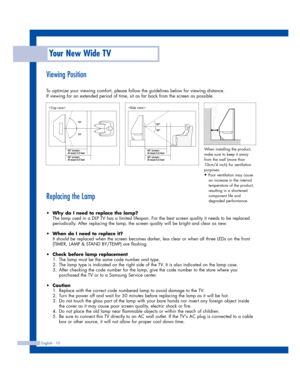 Page 10Your New Wide TV
English - 10
Viewing Position
To optimize your viewing comfort, please follow the guidelines below for viewing distance. 
If viewing for an extended period of time, sit as far back from the screen as possible.
Replacing the Lamp
•Why do I need to replace the lamp?
The lamp used in a DLP TV has a limited lifespan. For the best screen quality it needs to be replaced
periodically. After replacing the lamp, the screen quality will be bright and clear as new.
•When do I need to replace it?
It...