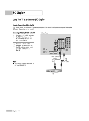 Page 104PC Display
English - 104
Using Your TV as a Computer (PC) Display
How to Connect Your PC to the TV
This figure shows the Standard Connector-jack panel. The actual configuration on your TV may be 
different, depending on the model.
Connecting a PC (15p D-SUB) to the TV
1
Connect a PC cable between
the PC Output jack on the 
PC and the RGB input jack 
(PC IN) on the TV.
2
Connect a Audio cable
between the Audio jack on 
the PC and the Audio input 
jack (PC AUDIO IN) on 
the TV.
NOTE
•You cannot connect...