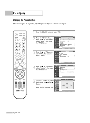 Page 108PC Display
English - 108
Changing the Picture Position
After connecting the TV to your PC, adjust the position of picture if it is not well-aligned.
1
Press the SOURCE button to select “PC”.
2
Press the MENU button.
Press the …or †button to
select “Setup”, then press
the ENTER button.
3
Press the …or †button to
select “PC”, then press the
ENTER button.
4
Press the …or †button to
select “Position”, then press
the ENTER button.
5
Adjust the position of picture
by pressing the …/†/œ/√
button.
Press the EXIT...