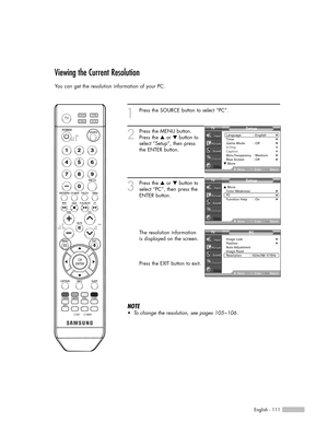 Page 111English - 111
Viewing the Current Resolution
You can get the resolution information of your PC.
1
Press the SOURCE button to select “PC”.
2
Press the MENU button.
Press the …or †button to
select “Setup”, then press
the ENTER button.
3
Press the …or †button to
select “PC”, then press the
ENTER button.
The resolution information
is displayed on the screen.
Press the EXIT button to exit.
NOTE
•To change the resolution, see pages 105~106.
Setup
Language : English√Time√Game Mode : Off√V-Chip√Caption√Menu...