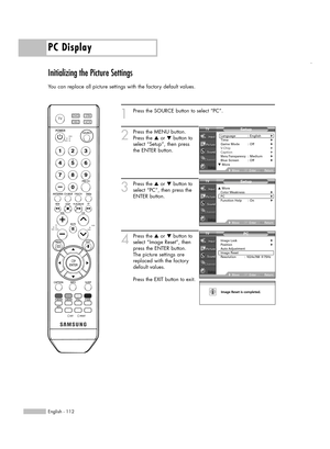 Page 112PC Display
English - 112
Initializing the Picture Settings
You can replace all picture settings with the factory default values.
1
Press the SOURCE button to select “PC”.
2
Press the MENU button.
Press the …or †button to
select “Setup”, then press
the ENTER button.
3
Press the …or †button to
select “PC”, then press the
ENTER button.
4
Press the …or †button to
select “Image Reset”, then
press the ENTER button.
The picture settings are
replaced with the factory
default values.
Press the EXIT button to...