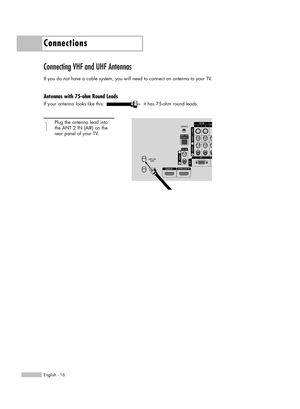 Page 16Connections
English - 16
Connecting VHF and UHF Antennas
If you do not have a cable system, you will need to connect an antenna to your TV.  
Antennas with 75-ohm Round Leads
If your antenna looks like this: it has 75-ohm round leads.
1
Plug the antenna lead into
the ANT 2 IN (AIR) on the 
rear panel of your TV.
BP68-00586F-00Eng(016~025)  3/30/06  7:11 PM  Page 16 