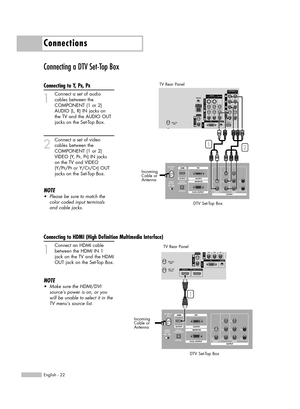 Page 22Connecting a DTV Set-Top Box
Connecting to Y, PB, PR
1
Connect a set of audio
cables between the 
COMPONENT (1 or 2) 
AUDIO (L, R) IN jacks on 
the TV and the AUDIO OUT 
jacks on the Set-Top Box.
2
Connect a set of video
cables between the 
COMPONENT (1 or 2) 
VIDEO (Y, P
B, PR) IN jacks 
on the TV and VIDEO 
(Y/P
B/PRor Y/CB/CR) OUT 
jacks on the Set-Top Box.
NOTE
•Please be sure to match the
color coded input terminals
and cable jacks.
Connections
English - 22
TV Rear Panel
DTV Set-Top Box
Incoming...