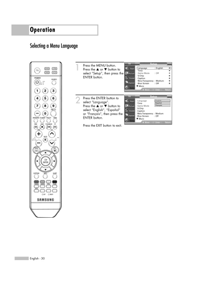 Page 30English - 30
Operation
Selecting a Menu Language
1
Press the MENU button. 
Press the …or †button to
select “Setup”, then press the
ENTER button.
2
Press the ENTER button to
select “Language”.
Press the …or †button to
select “English”, “Español” 
or “Français”, then press the
ENTER button.
Press the EXIT button to exit.
Setup
Language : English√Time√Game Mode : Off√V-Chip√Caption√Menu Transparency: Medium√Blue Screen : Off√
MoveEnterReturn
Setup
Language: English
Time
Game Mode : Off
V-Chip
Caption
Menu...