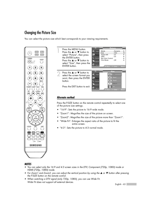 Page 63English - 63
Changing the Picture Size
You can select the picture size which best corresponds to your viewing requirements.
1
Press the MENU button.
Press the …or †button to
select “Picture”, then press
the ENTER button.
Press the …or †button to
select “Size”, then press the
ENTER button.
2
Press the …or †button to
select the screen format you
want, then press the ENTER
button.
Press the EXIT button to exit.
Alternate method
Press the P.SIZE button on the remote control repeatedly to select one
of the...