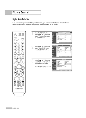 Page 64Picture Control
English - 64
Digital Noise Reduction
If the broadcast signal received by your TV is weak, you can activate the Digital Noise Reduction 
feature to help reduce any static and ghosting that may appear on the screen.
1
Press the MENU button.
Press the …or †button to
select “Picture”, then press
the ENTER button.
2
Press the …or †button to
select “Digital NR”, then
press the ENTER button.
3
Press the …or †button to
select “Off” or “On”, then
press the ENTER button.
Press the EXIT button to...