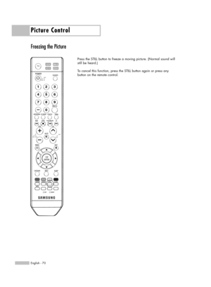 Page 70Picture Control
English - 70
Freezing the Picture
Press the STILL button to freeze a moving picture. (Normal sound will
still be heard.) 
To cancel this function, press the STILL button again or press any
button on the remote control.
BP68-00586F-00Eng(060~073)  3/30/06  7:15 PM  Page 70 