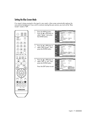 Page 71English - 71
Setting the Blue Screen Mode
If no signal is being received or the signal is very weak, a blue screen automatically replaces the
noisy picture background. If you wish to continue viewing the poor picture, you must set the “Blue
Screen” mode to “Off”.
1
Press the MENU button.
Press the …or †button to
select “Setup”, then press 
the ENTER button.
2
Press the …or †button to
select “Blue Screen”, then
press the ENTER button.
3
Press the …or †button to
select “Off” or “On”, then
press the ENTER...